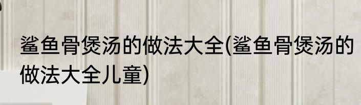 鲨鱼骨煲汤的做法大全(鲨鱼骨煲汤的做法大全儿童)