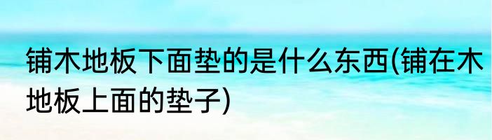 铺木地板下面垫的是什么东西(铺在木地板上面的垫子)