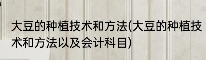 大豆的种植技术和方法(大豆的种植技术和方法以及会计科目)