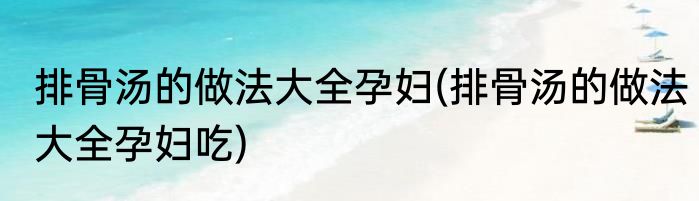 排骨汤的做法大全孕妇(排骨汤的做法大全孕妇吃)