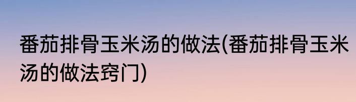 番茄排骨玉米汤的做法(番茄排骨玉米汤的做法窍门)