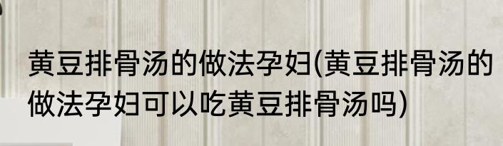 黄豆排骨汤的做法孕妇(黄豆排骨汤的做法孕妇可以吃黄豆排骨汤吗)