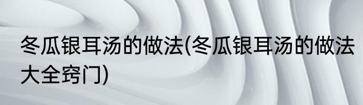 冬瓜银耳汤的做法(冬瓜银耳汤的做法大全窍门)