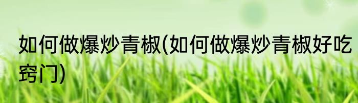 如何做爆炒青椒(如何做爆炒青椒好吃窍门)