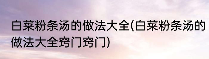 白菜粉条汤的做法大全(白菜粉条汤的做法大全窍门窍门)