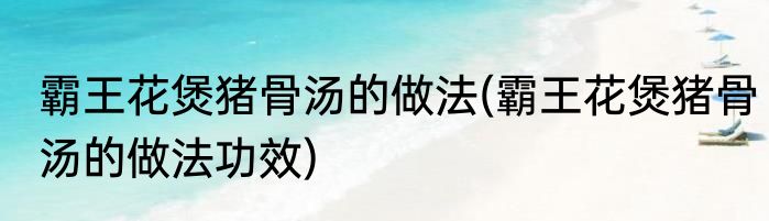 霸王花煲猪骨汤的做法(霸王花煲猪骨汤的做法功效)