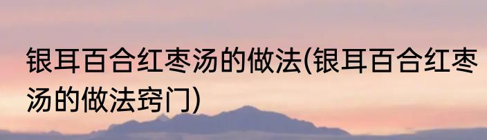 银耳百合红枣汤的做法(银耳百合红枣汤的做法窍门)