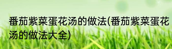 番茄紫菜蛋花汤的做法(番茄紫菜蛋花汤的做法大全)