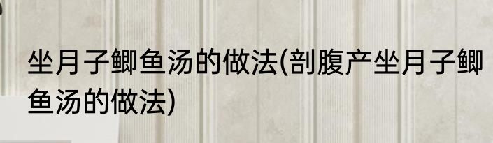 坐月子鲫鱼汤的做法(剖腹产坐月子鲫鱼汤的做法)
