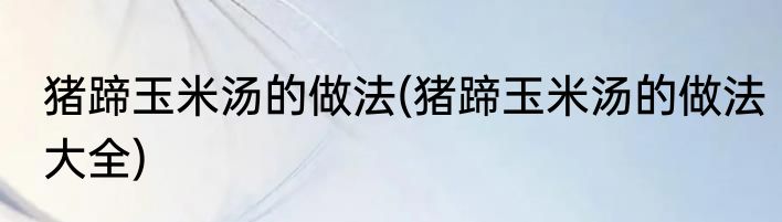 猪蹄玉米汤的做法(猪蹄玉米汤的做法大全)