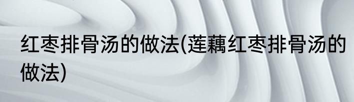 红枣排骨汤的做法(莲藕红枣排骨汤的做法)