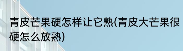 青皮芒果硬怎样让它熟(青皮大芒果很硬怎么放熟)