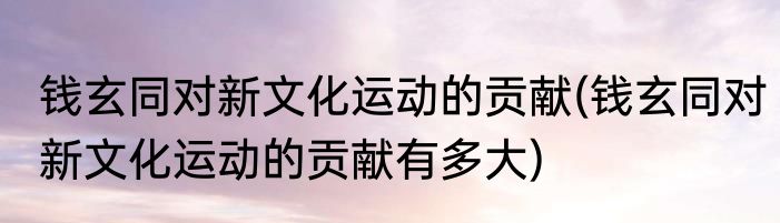 钱玄同对新文化运动的贡献(钱玄同对新文化运动的贡献有多大)