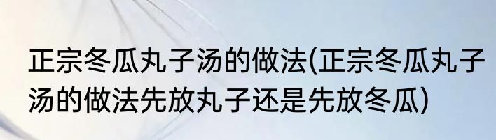 正宗冬瓜丸子汤的做法(正宗冬瓜丸子汤的做法先放丸子还是先放冬瓜)