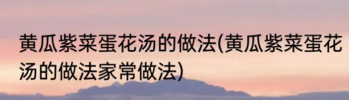 黄瓜紫菜蛋花汤的做法(黄瓜紫菜蛋花汤的做法家常做法)