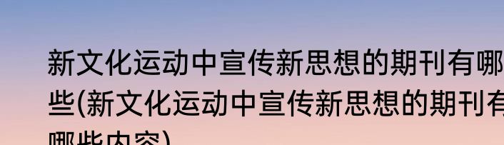 新文化运动中宣传新思想的期刊有哪些(新文化运动中宣传新思想的期刊有哪些内容)