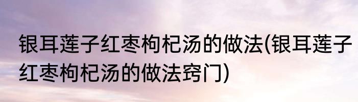 银耳莲子红枣枸杞汤的做法(银耳莲子红枣枸杞汤的做法窍门)