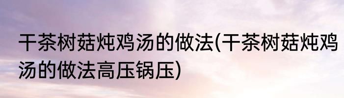 干茶树菇炖鸡汤的做法(干茶树菇炖鸡汤的做法高压锅压)