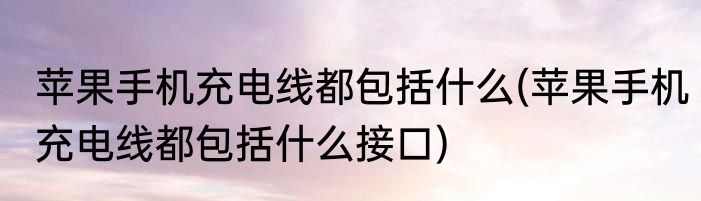 苹果手机充电线都包括什么(苹果手机充电线都包括什么接口)