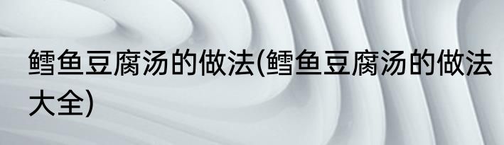 鳕鱼豆腐汤的做法(鳕鱼豆腐汤的做法大全)