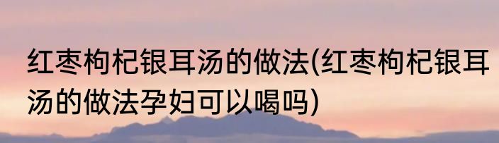 红枣枸杞银耳汤的做法(红枣枸杞银耳汤的做法孕妇可以喝吗)