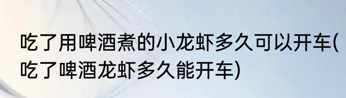 吃了用啤酒煮的小龙虾多久可以开车(吃了啤酒龙虾多久能开车)