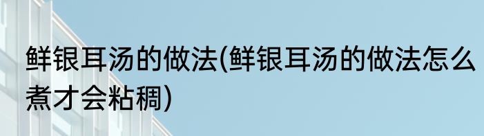 鲜银耳汤的做法(鲜银耳汤的做法怎么煮才会粘稠)