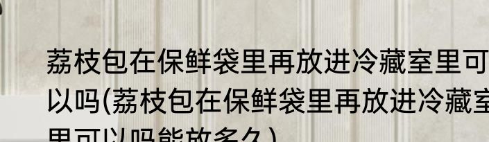 荔枝包在保鲜袋里再放进冷藏室里可以吗(荔枝包在保鲜袋里再放进冷藏室里可以吗能放多久)