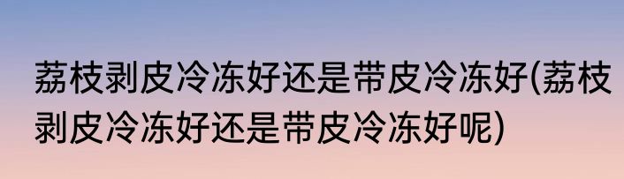 荔枝剥皮冷冻好还是带皮冷冻好(荔枝剥皮冷冻好还是带皮冷冻好呢)