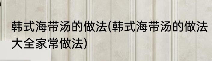 韩式海带汤的做法(韩式海带汤的做法大全家常做法)