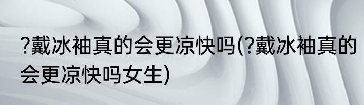 ?戴冰袖真的会更凉快吗(?戴冰袖真的会更凉快吗女生)