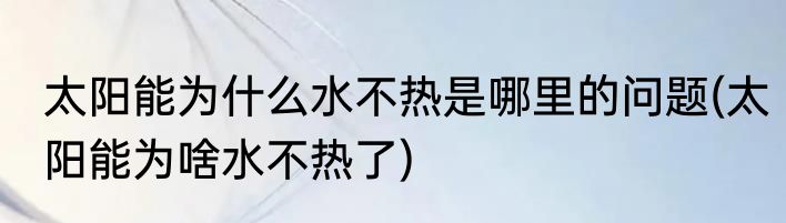 太阳能为什么水不热是哪里的问题(太阳能为啥水不热了)