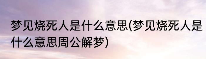 梦见烧死人是什么意思(梦见烧死人是什么意思周公解梦)