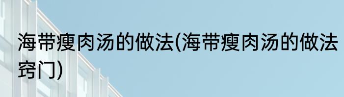 海带瘦肉汤的做法(海带瘦肉汤的做法窍门)