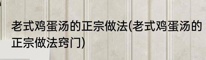 老式鸡蛋汤的正宗做法(老式鸡蛋汤的正宗做法窍门)