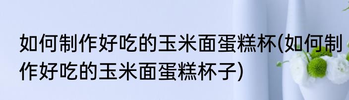 如何制作好吃的玉米面蛋糕杯(如何制作好吃的玉米面蛋糕杯子)