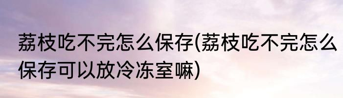 荔枝吃不完怎么保存(荔枝吃不完怎么保存可以放冷冻室嘛)
