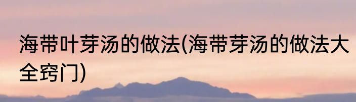 海带叶芽汤的做法(海带芽汤的做法大全窍门)