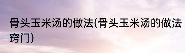 骨头玉米汤的做法(骨头玉米汤的做法窍门)