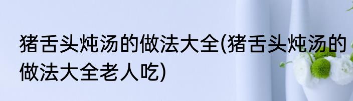 猪舌头炖汤的做法大全(猪舌头炖汤的做法大全老人吃)