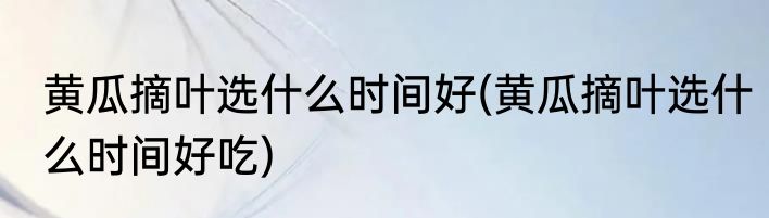 黄瓜摘叶选什么时间好(黄瓜摘叶选什么时间好吃)