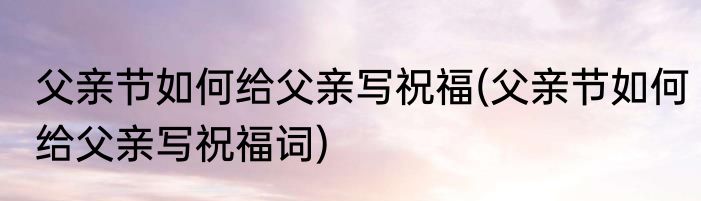 父亲节如何给父亲写祝福(父亲节如何给父亲写祝福词)