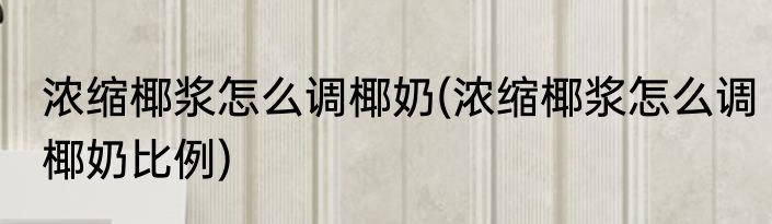 浓缩椰浆怎么调椰奶(浓缩椰浆怎么调椰奶比例)