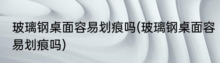 玻璃钢桌面容易划痕吗(玻璃钢桌面容易划痕吗)