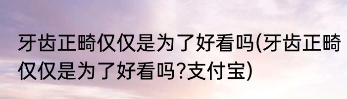 牙齿正畸仅仅是为了好看吗(牙齿正畸仅仅是为了好看吗?支付宝)