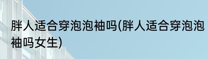 胖人适合穿泡泡袖吗(胖人适合穿泡泡袖吗女生)