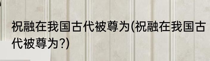 祝融在我国古代被尊为(祝融在我国古代被尊为?)
