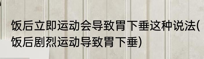 饭后立即运动会导致胃下垂这种说法(饭后剧烈运动导致胃下垂)