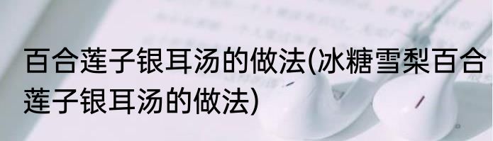 百合莲子银耳汤的做法(冰糖雪梨百合莲子银耳汤的做法)