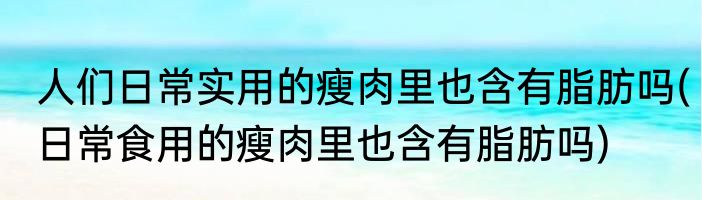 人们日常实用的瘦肉里也含有脂肪吗(日常食用的瘦肉里也含有脂肪吗)
